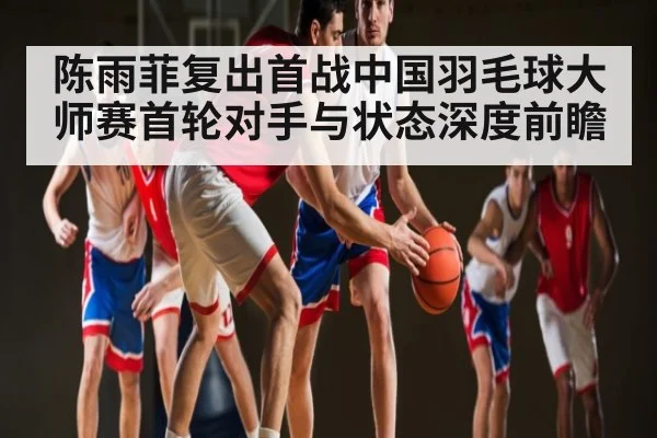 陈雨菲复出首战中国羽毛球大师赛首轮对手与状态深度前瞻